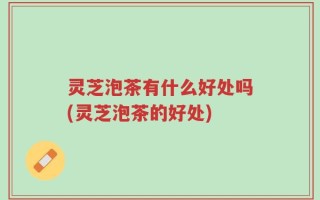 灵芝泡茶有什么好处吗(灵芝泡茶的好处)