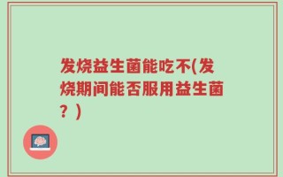 发烧益生菌能吃不(发烧期间能否服用益生菌？)