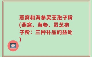 燕窝和海参灵芝孢子粉(燕窝、海参、灵芝孢子粉：三种补品的益处)