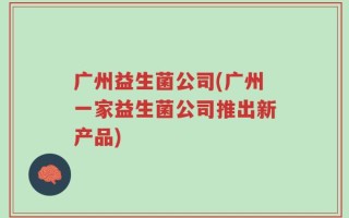 广州益生菌公司(广州一家益生菌公司推出新产品)