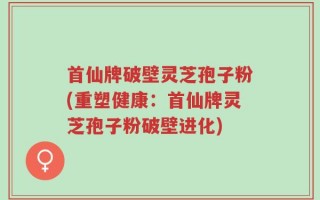 首仙牌破壁灵芝孢子粉(重塑健康：首仙牌灵芝孢子粉破壁进化)