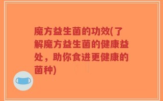 魔方益生菌的功效(了解魔方益生菌的健康益处，助你食进更健康的菌种)