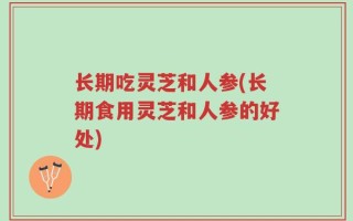 长期吃灵芝和人参(长期食用灵芝和人参的好处)