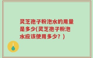 灵芝孢子粉泡水的用量是多少(灵芝孢子粉泡水应该使用多少？)