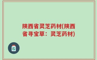 陕西省灵芝药材(陕西省寻宝草：灵芝药材)