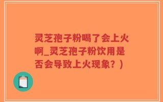 灵芝孢子粉喝了会上火啊_灵芝孢子粉饮用是否会导致上火现象？)