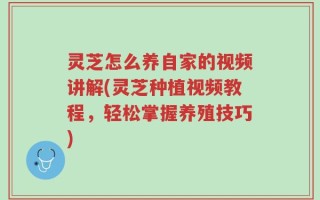 灵芝怎么养自家的视频讲解(灵芝种植视频教程，轻松掌握养殖技巧)