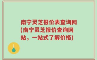 南宁灵芝报价表查询网(南宁灵芝报价查询网站，一站式了解价格)