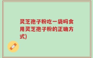灵芝孢子粉吃一袋吗食用灵芝孢子粉的正确方式)