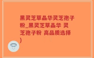 黑灵芝草晶华灵芝孢子粉_黑灵芝草晶华 灵芝孢子粉 高品质选择)
