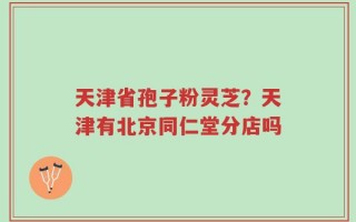 天津省孢子粉灵芝？天津有北京同仁堂分店吗
