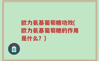 欧力氨基葡萄糖功效(欧力氨基葡萄糖的作用是什么？)