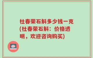 杜春荣石斛多少钱一克(杜春荣石斛：价格透明，欢迎咨询购买)