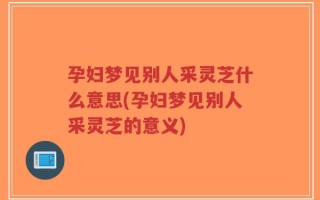 孕妇梦见别人采灵芝什么意思(孕妇梦见别人采灵芝的意义)