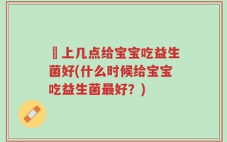晩上几点给宝宝吃益生菌好(什么时候给宝宝吃益生菌最好？)