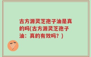 古方源灵芝孢子油是真的吗(古方源灵芝孢子油：真的有效吗？)