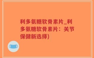 利多氨糖软骨素片_利多氨糖软骨素片：关节保健新选择)