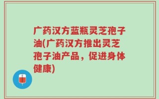 广药汉方蓝瓶灵芝孢子油(广药汉方推出灵芝孢子油产品，促进身体健康)