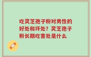 吃灵芝孢子粉对男性的好处和坏处？灵芝孢子粉长期吃害处是什么