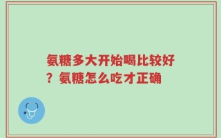 氨糖多大开始喝比较好？氨糖怎么吃才正确