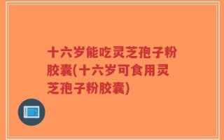 十六岁能吃灵芝孢子粉胶囊(十六岁可食用灵芝孢子粉胶囊)