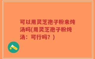 可以用灵芝孢子粉来炖汤吗(用灵芝孢子粉炖汤：可行吗？)