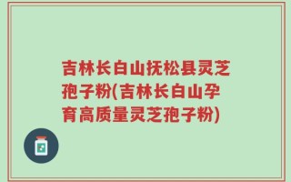 吉林长白山抚松县灵芝孢子粉(吉林长白山孕育高质量灵芝孢子粉)