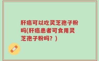 肝癌可以吃灵芝孢子粉吗(肝癌患者可食用灵芝孢子粉吗？)
