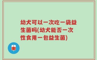 幼犬可以一次吃一袋益生菌吗(幼犬能否一次性食用一包益生菌)