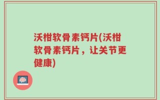 沃柑软骨素钙片(沃柑软骨素钙片，让关节更健康)