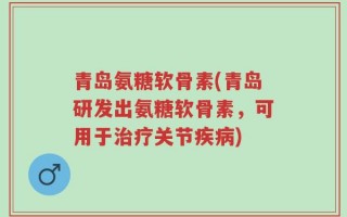 青岛氨糖软骨素(青岛研发出氨糖软骨素，可用于治疗关节疾病)