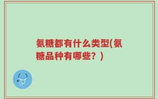 氨糖都有什么类型(氨糖品种有哪些？)