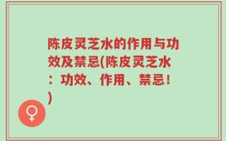 陈皮灵芝水的作用与功效及禁忌(陈皮灵芝水：功效、作用、禁忌！)