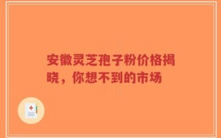 安徽灵芝孢子粉价格揭晓，你想不到的市场