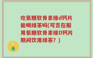 吃氨糖软骨素维d钙片能喝绿茶吗(可否在服用氨糖软骨素维D钙片期间饮用绿茶？)