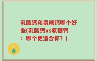 乳酸钙和氨糖钙哪个好些(乳酸钙vs氨糖钙：哪个更适合你？)