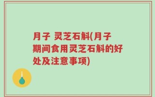 月子 灵芝石斛(月子期间食用灵芝石斛的好处及注意事项)