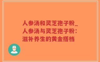 人参汤和灵芝孢子粉_人参汤与灵芝孢子粉：滋补养生的黄金搭档