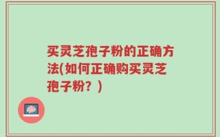 买灵芝孢子粉的正确方法(如何正确购买灵芝孢子粉？)