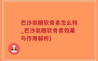 巴沙氨糖软骨素怎么样_巴沙氨糖软骨素效果与作用解析)