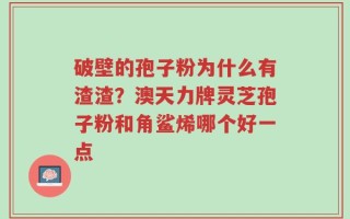 破壁的孢子粉为什么有渣渣？澳天力牌灵芝孢子粉和角鲨烯哪个好一点