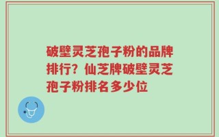 破壁灵芝孢子粉的品牌排行？仙芝牌破壁灵芝孢子粉排名多少位