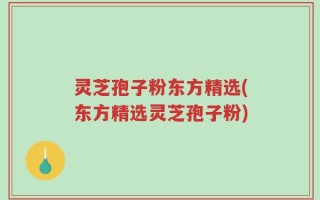 灵芝孢子粉东方精选(东方精选灵芝孢子粉)