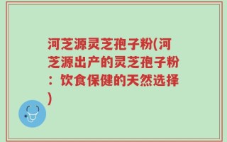 河芝源灵芝孢子粉(河芝源出产的灵芝孢子粉：饮食保健的天然选择)