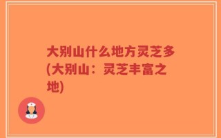 大别山什么地方灵芝多(大别山：灵芝丰富之地)