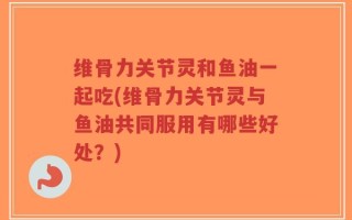 维骨力关节灵和鱼油一起吃(维骨力关节灵与鱼油共同服用有哪些好处？)