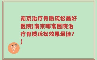 南京治疗骨质疏松最好医院(南京哪家医院治疗骨质疏松效果最佳？)