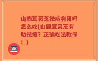 山鹿茸灵芝祛痘有用吗怎么吃(山鹿茸灵芝有助祛痘？正确吃法教你！)