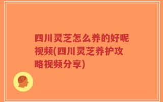 四川灵芝怎么养的好呢视频(四川灵芝养护攻略视频分享)