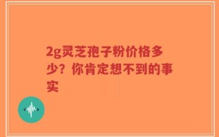 2g灵芝孢子粉价格多少？你肯定想不到的事实